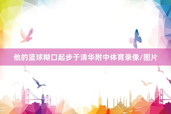 他的篮球糊口起步于清华附中体育录像/图片