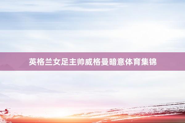 英格兰女足主帅威格曼暗意体育集锦