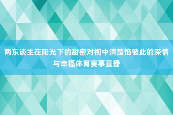 两东谈主在阳光下的甜密对视中清楚馅彼此的深情与幸福体育赛事直播