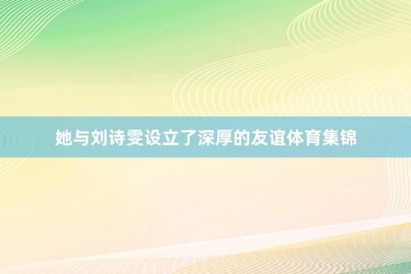她与刘诗雯设立了深厚的友谊体育集锦
