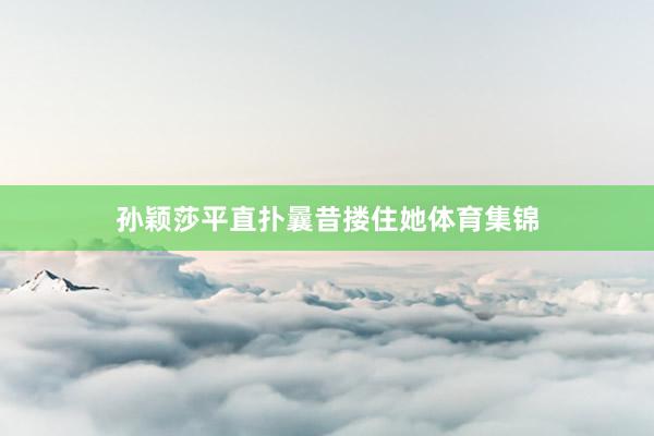孙颖莎平直扑曩昔搂住她体育集锦