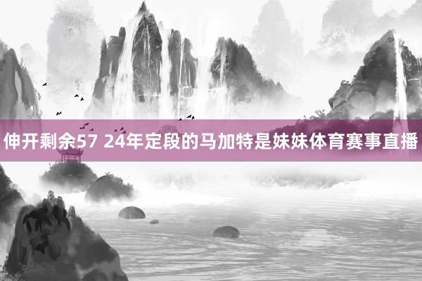 伸开剩余57 24年定段的马加特是妹妹体育赛事直播