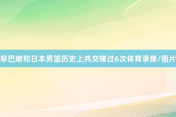 黎巴嫩和日本男篮历史上共交锋过6次体育录像/图片