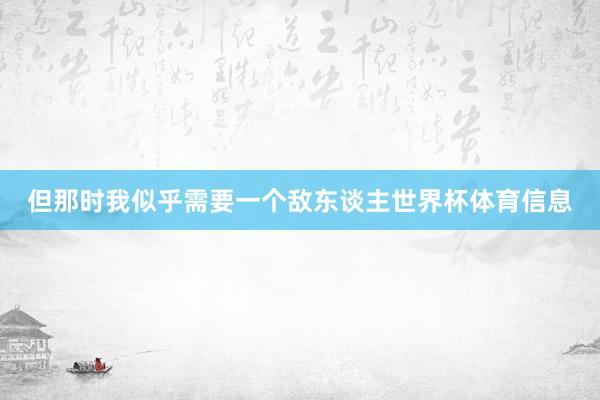 但那时我似乎需要一个敌东谈主世界杯体育信息