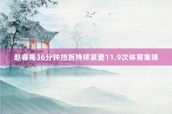 赵睿每36分钟挡拆持球紧要11.9次体育集锦
