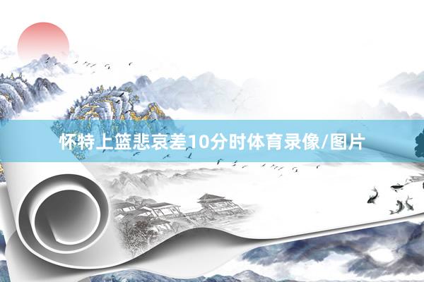 怀特上篮悲哀差10分时体育录像/图片