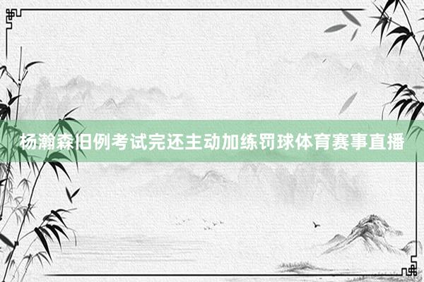 杨瀚森旧例考试完还主动加练罚球体育赛事直播