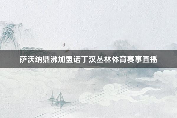 萨沃纳鼎沸加盟诺丁汉丛林体育赛事直播