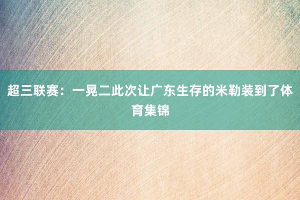 超三联赛：一晃二此次让广东生存的米勒装到了体育集锦