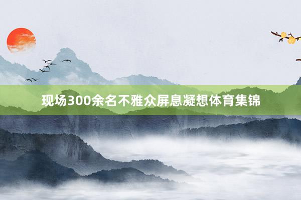 现场300余名不雅众屏息凝想体育集锦
