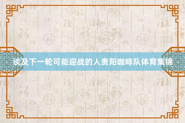 谈及下一轮可能迎战的人贵阳咖啡队体育集锦