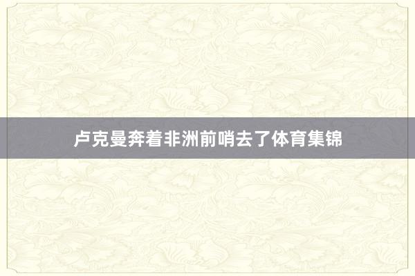 卢克曼奔着非洲前哨去了体育集锦