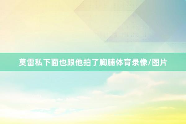 莫雷私下面也跟他拍了胸脯体育录像/图片