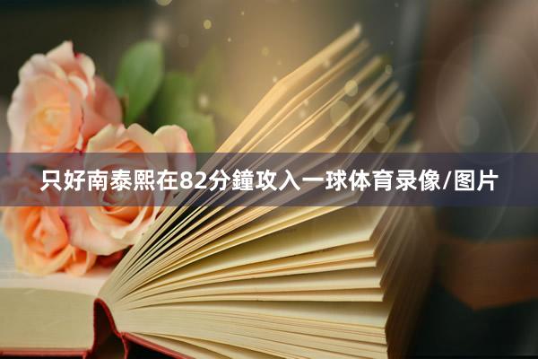 只好南泰熙在82分鐘攻入一球体育录像/图片