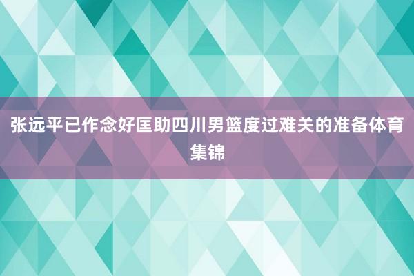 张远平已作念好匡助四川男篮度过难关的准备体育集锦