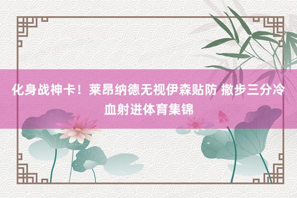 化身战神卡！莱昂纳德无视伊森贴防 撤步三分冷血射进体育集锦