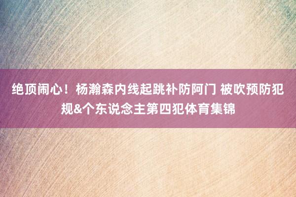 绝顶闹心！杨瀚森内线起跳补防阿门 被吹预防犯规&个东说念主第四犯体育集锦