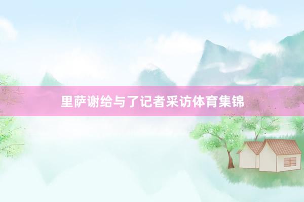 里萨谢给与了记者采访体育集锦