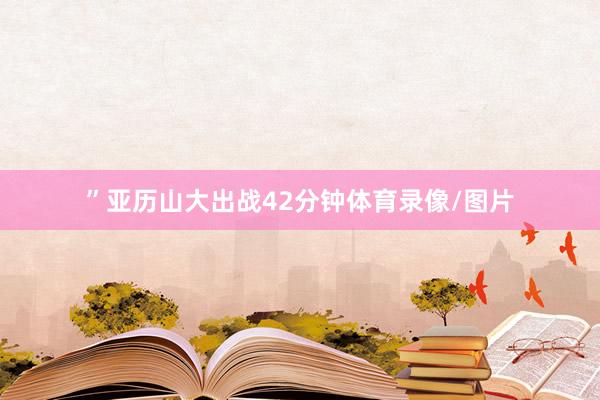 ”亚历山大出战42分钟体育录像/图片