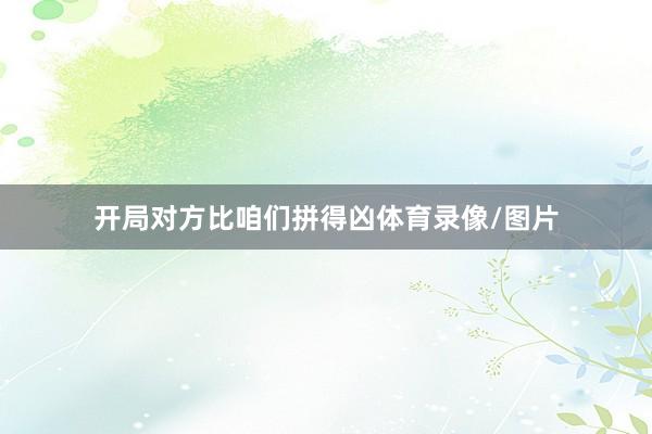 开局对方比咱们拼得凶体育录像/图片