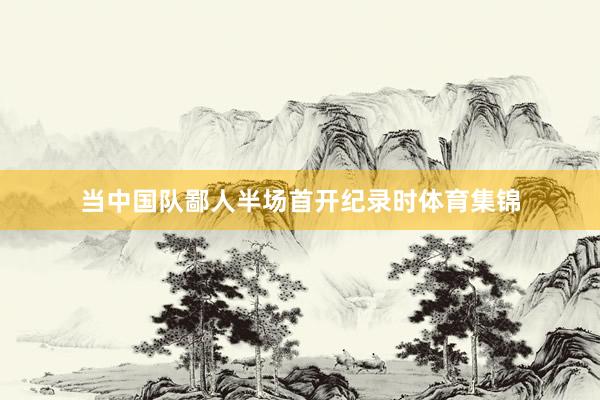 当中国队鄙人半场首开纪录时体育集锦