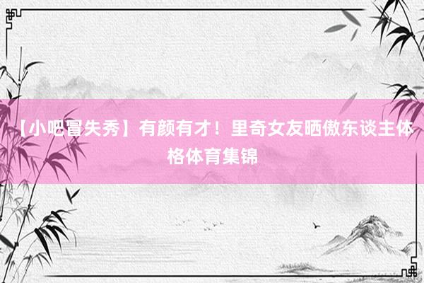 【小吧冒失秀】有颜有才！里奇女友晒傲东谈主体格体育集锦