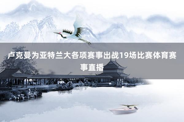 卢克曼为亚特兰大各项赛事出战19场比赛体育赛事直播