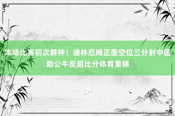 本场比赛初次耕种！迪林厄姆正面空位三分射中匡助公牛反超比分体育集锦