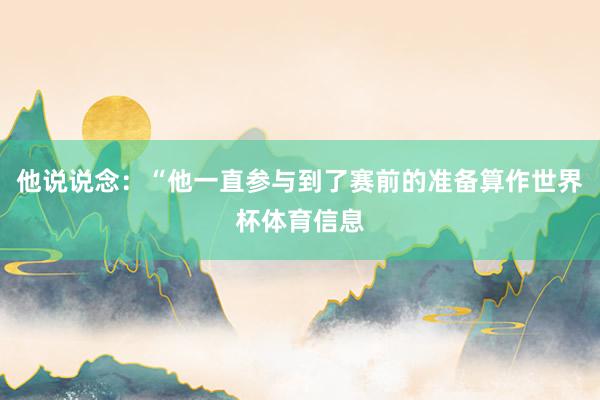 他说说念：“他一直参与到了赛前的准备算作世界杯体育信息