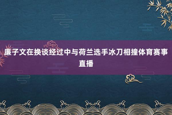 廉子文在换谈经过中与荷兰选手冰刀相撞体育赛事直播