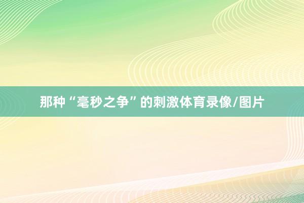 那种“毫秒之争”的刺激体育录像/图片