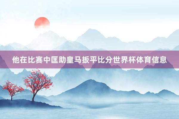 他在比赛中匡助皇马扳平比分世界杯体育信息