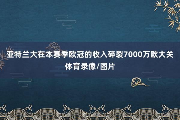 亚特兰大在本赛季欧冠的收入碎裂7000万欧大关体育录像/图片