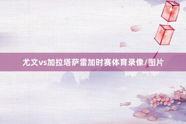 尤文vs加拉塔萨雷加时赛体育录像/图片