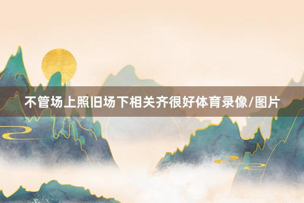 不管场上照旧场下相关齐很好体育录像/图片