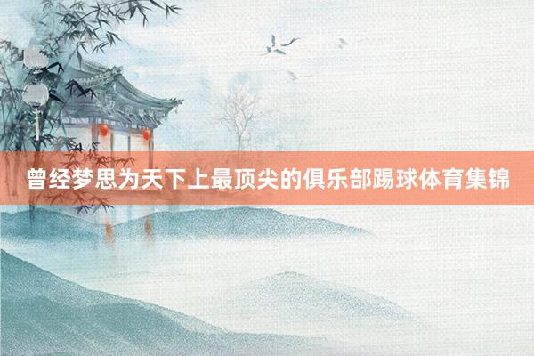 曾经梦思为天下上最顶尖的俱乐部踢球体育集锦