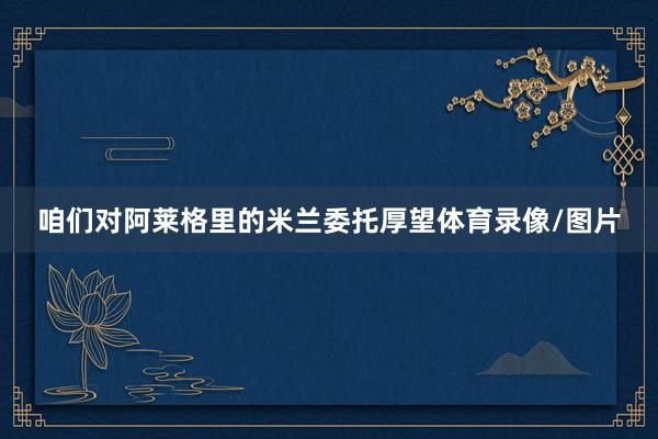 咱们对阿莱格里的米兰委托厚望体育录像/图片