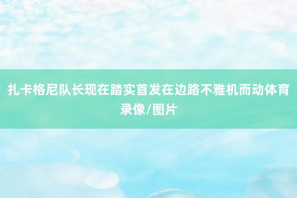 扎卡格尼队长现在踏实首发在边路不雅机而动体育录像/图片