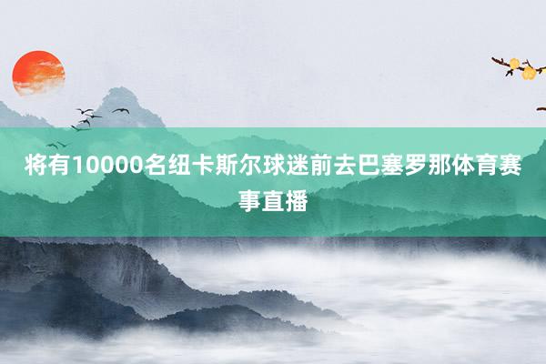 将有10000名纽卡斯尔球迷前去巴塞罗那体育赛事直播