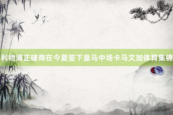 利物浦正磋商在今夏签下皇马中场卡马文加体育集锦