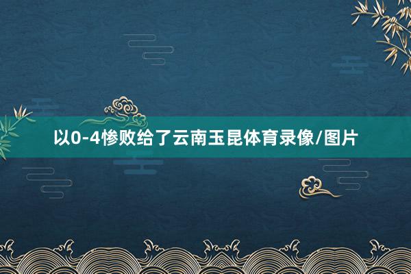以0-4惨败给了云南玉昆体育录像/图片