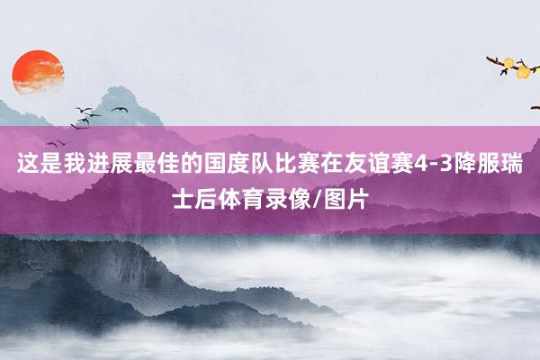 这是我进展最佳的国度队比赛在友谊赛4-3降服瑞士后体育录像/图片