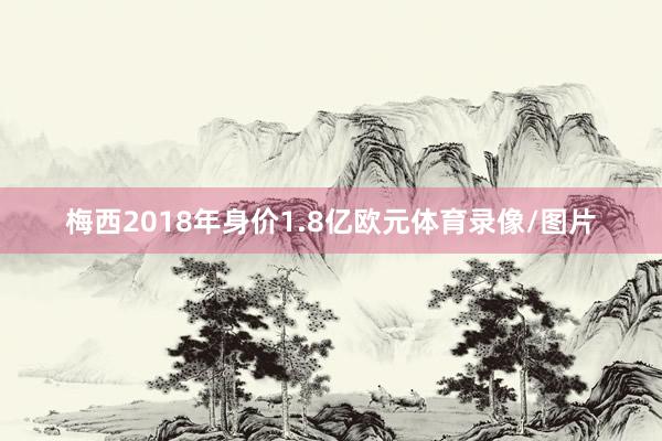 梅西2018年身价1.8亿欧元体育录像/图片