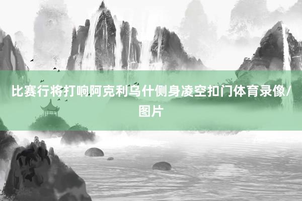 比赛行将打响阿克利乌什侧身凌空扣门体育录像/图片