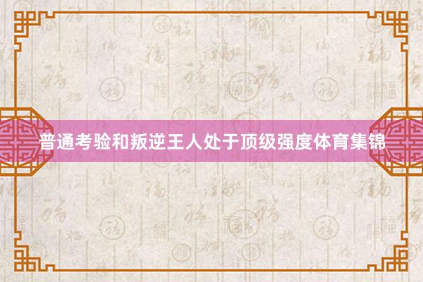 普通考验和叛逆王人处于顶级强度体育集锦