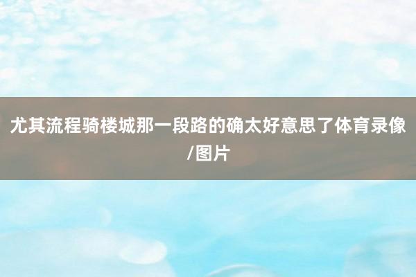 尤其流程骑楼城那一段路的确太好意思了体育录像/图片