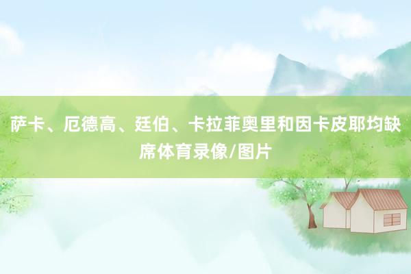 萨卡、厄德高、廷伯、卡拉菲奥里和因卡皮耶均缺席体育录像/图片