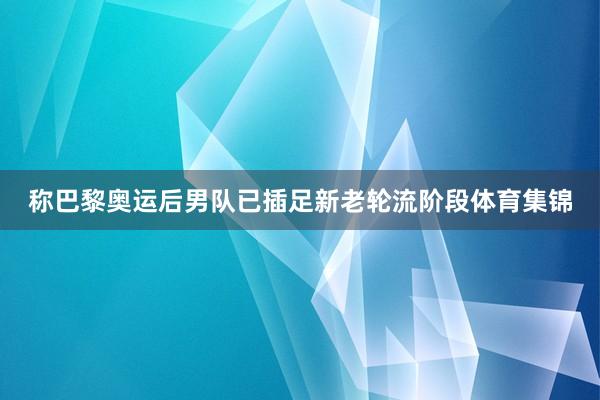 称巴黎奥运后男队已插足新老轮流阶段体育集锦
