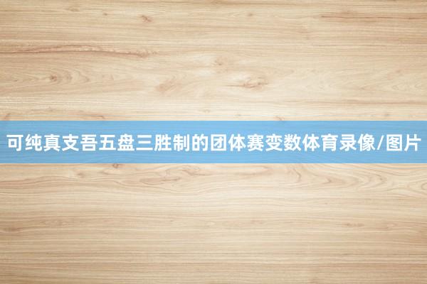 可纯真支吾五盘三胜制的团体赛变数体育录像/图片