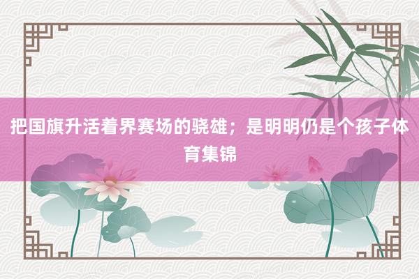 把国旗升活着界赛场的骁雄；是明明仍是个孩子体育集锦